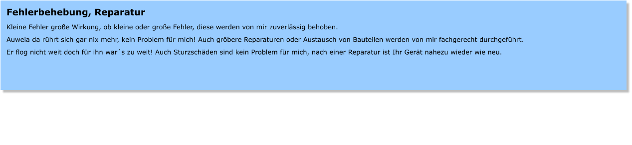 Fehlerbehebung, Reparatur  Kleine Fehler groe Wirkung, ob kleine oder groe Fehler, diese werden von mir zuverlssig behoben.  Auweia da rhrt sich gar nix mehr, kein Problem fr mich! Auch grbere Reparaturen oder Austausch von Bauteilen werden von mir fachgerecht durchgefhrt.  Er flog nicht weit doch fr ihn wars zu weit! Auch Sturzschden sind kein Problem fr mich, nach einer Reparatur ist Ihr Gert nahezu wieder wie neu.