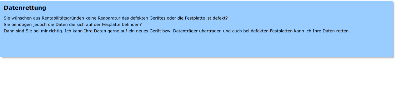 Datenrettung  Sie wnschen aus Rentabilittsgrnden keine Reaparatur des defekten Gertes oder die Festplatte ist defekt? Sie bentigen jedoch die Daten die sich auf der Fesplatte befinden? Dann sind Sie bei mir richtig. Ich kann Ihre Daten gerne auf ein neues Gert bzw. Datentrger bertragen und auch bei defekten Festplatten kann ich Ihre Daten retten.