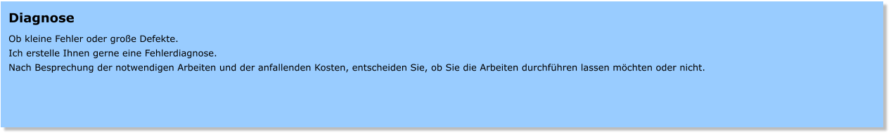 Diagnose  Ob kleine Fehler oder groe Defekte. Ich erstelle Ihnen gerne eine Fehlerdiagnose. Nach Besprechung der notwendigen Arbeiten und der anfallenden Kosten, entscheiden Sie, ob Sie die Arbeiten durchfhren lassen mchten oder nicht.