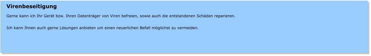Virenbeseitigung  Gerne kann ich Ihr Gert bzw. Ihren Datentrger von Viren befreien, sowie auch die entstandenen Schden reparieren.  Ich kann Ihnen auch gerne Lsungen anbieten um einen neuerlichen Befall mglichst zu vermeiden.