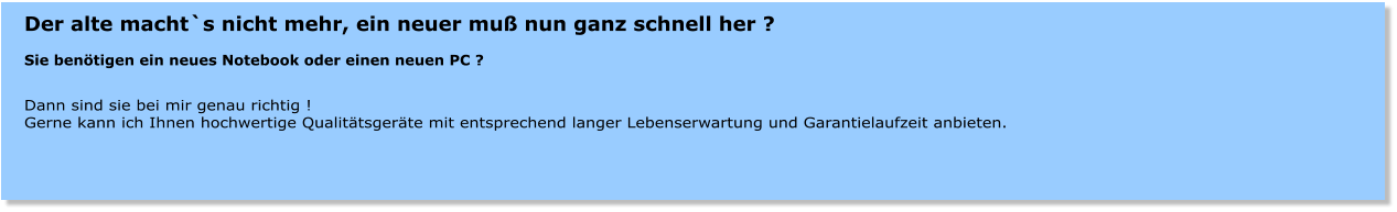 Der alte macht`s nicht mehr, ein neuer mu nun ganz schnell her ?  Sie bentigen ein neues Notebook oder einen neuen PC ?  Dann sind sie bei mir genau richtig ! Gerne kann ich Ihnen hochwertige Qualittsgerte mit entsprechend langer Lebenserwartung und Garantielaufzeit anbieten.