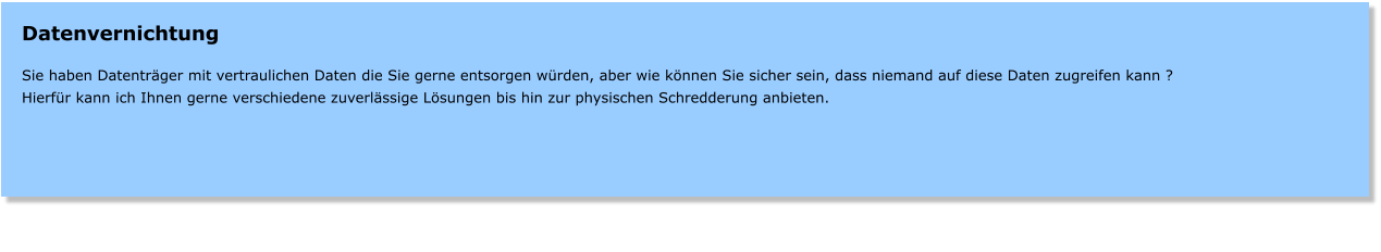 Datenvernichtung  Sie haben Datentrger mit vertraulichen Daten die Sie gerne entsorgen wrden, aber wie knnen Sie sicher sein, dass niemand auf diese Daten zugreifen kann ? Hierfr kann ich Ihnen gerne verschiedene zuverlssige Lsungen bis hin zur physischen Schredderung anbieten.