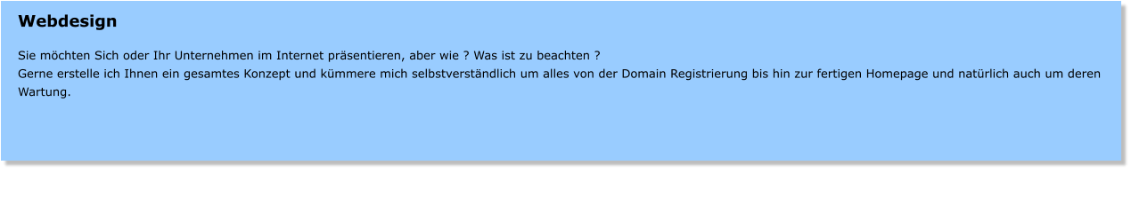 Webdesign  Sie mchten Sich oder Ihr Unternehmen im Internet prsentieren, aber wie ? Was ist zu beachten ? Gerne erstelle ich Ihnen ein gesamtes Konzept und kmmere mich selbstverstndlich um alles von der Domain Registrierung bis hin zur fertigen Homepage und natrlich auch um deren Wartung.