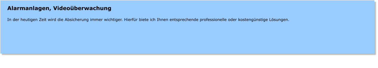 Alarmanlagen, Videoberwachung  In der heutigen Zeit wird die Absicherung immer wichtiger. Hierfr biete ich Ihnen entsprechende professionelle oder kostengnstige Lsungen.