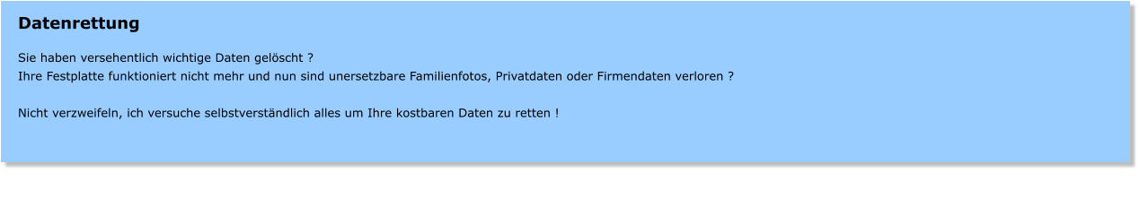Datenrettung  Sie haben versehentlich wichtige Daten gelscht ? Ihre Festplatte funktioniert nicht mehr und nun sind unersetzbare Familienfotos, Privatdaten oder Firmendaten verloren ?  Nicht verzweifeln, ich versuche selbstverstndlich alles um Ihre kostbaren Daten zu retten !