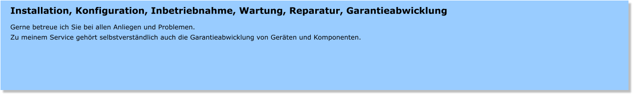 Installation, Konfiguration, Inbetriebnahme, Wartung, Reparatur, Garantieabwicklung  Gerne betreue ich Sie bei allen Anliegen und Problemen. Zu meinem Service gehrt selbstverstndlich auch die Garantieabwicklung von Gerten und Komponenten.