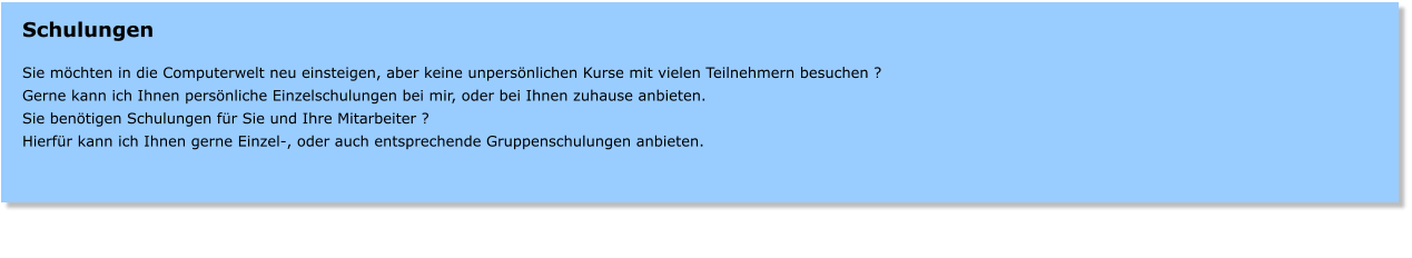 Schulungen  Sie mchten in die Computerwelt neu einsteigen, aber keine unpersnlichen Kurse mit vielen Teilnehmern besuchen ? Gerne kann ich Ihnen persnliche Einzelschulungen bei mir, oder bei Ihnen zuhause anbieten.   Sie bentigen Schulungen fr Sie und Ihre Mitarbeiter ? Hierfr kann ich Ihnen gerne Einzel-, oder auch entsprechende Gruppenschulungen anbieten.