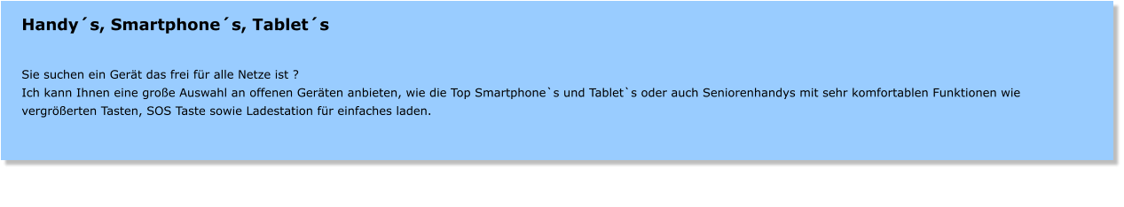 Handys, Smartphones, Tablets   Sie suchen ein Gert das frei fr alle Netze ist ? Ich kann Ihnen eine groe Auswahl an offenen Gerten anbieten, wie die Top Smartphone`s und Tablet`s oder auch Seniorenhandys mit sehr komfortablen Funktionen wie vergrerten Tasten, SOS Taste sowie Ladestation fr einfaches laden.