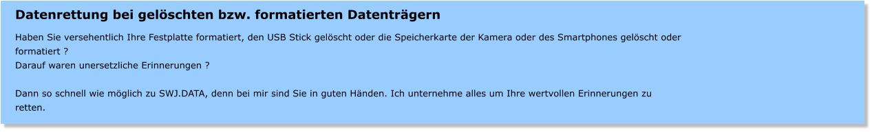 Datenrettung bei gelschten bzw. formatierten Datentrgern  Haben Sie versehentlich Ihre Festplatte formatiert, den USB Stick gelscht oder die Speicherkarte der Kamera oder des Smartphones gelscht oder formatiert ? Darauf waren unersetzliche Erinnerungen ?  Dann so schnell wie mglich zu SWJ.DATA, denn bei mir sind Sie in guten Hnden. Ich unternehme alles um Ihre wertvollen Erinnerungen zu retten.