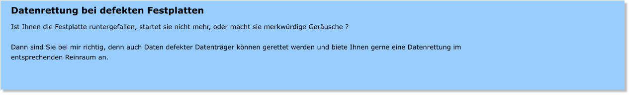Datenrettung bei defekten Festplatten  Ist Ihnen die Festplatte runtergefallen, startet sie nicht mehr, oder macht sie merkwrdige Gerusche ?  Dann sind Sie bei mir richtig, denn auch Daten defekter Datentrger knnen gerettet werden und biete Ihnen gerne eine Datenrettung im entsprechenden Reinraum an.