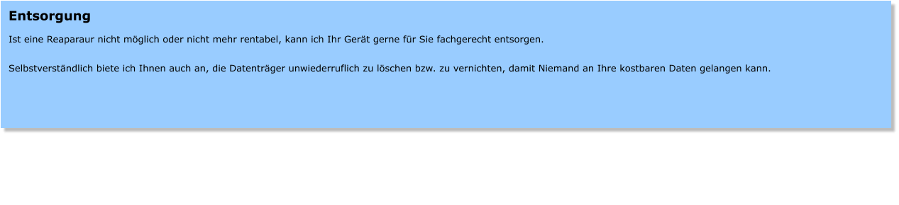 Entsorgung  Ist eine Reaparaur nicht mglich oder nicht mehr rentabel, kann ich Ihr Gert gerne fr Sie fachgerecht entsorgen.  Selbstverstndlich biete ich Ihnen auch an, die Datentrger unwiederruflich zu lschen bzw. zu vernichten, damit Niemand an Ihre kostbaren Daten gelangen kann.