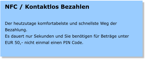 NFC / Kontaktlos Bezahlen   Der heutzutage komfortabelste und schnellste Weg der Bezahlung. Es dauert nur Sekunden und Sie bentigen fr Betrge unter EUR 50,- nicht einmal einen PIN Code.