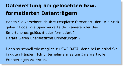 Datenrettung bei gelschten bzw. formatierten Datentrgern  Haben Sie versehentlich Ihre Festplatte formatiert, den USB Stick gelscht oder die Speicherkarte der Kamera oder des Smartphones gelscht oder formatiert ? Darauf waren unersetzliche Erinnerungen ?  Dann so schnell wie mglich zu SWJ.DATA, denn bei mir sind Sie in guten Hnden. Ich unternehme alles um Ihre wertvollen Erinnerungen zu retten.