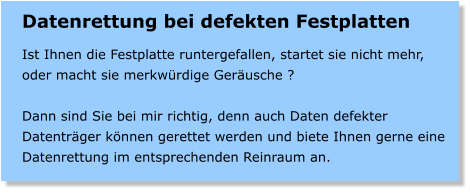 Datenrettung bei defekten Festplatten  Ist Ihnen die Festplatte runtergefallen, startet sie nicht mehr, oder macht sie merkwrdige Gerusche ?  Dann sind Sie bei mir richtig, denn auch Daten defekter Datentrger knnen gerettet werden und biete Ihnen gerne eine Datenrettung im entsprechenden Reinraum an.