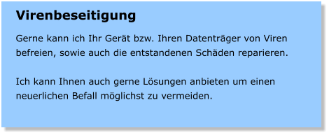 Virenbeseitigung  Gerne kann ich Ihr Gert bzw. Ihren Datentrger von Viren befreien, sowie auch die entstandenen Schden reparieren.  Ich kann Ihnen auch gerne Lsungen anbieten um einen neuerlichen Befall mglichst zu vermeiden.