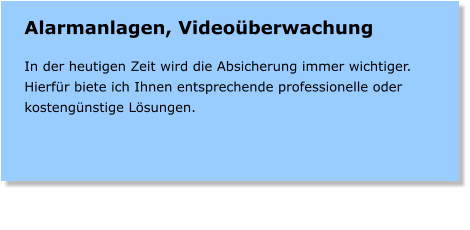 Alarmanlagen, Videoberwachung  In der heutigen Zeit wird die Absicherung immer wichtiger. Hierfr biete ich Ihnen entsprechende professionelle oder kostengnstige Lsungen.