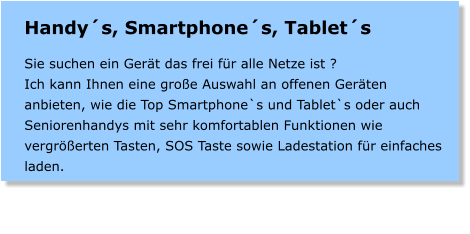 Handys, Smartphones, Tablets  Sie suchen ein Gert das frei fr alle Netze ist ? Ich kann Ihnen eine groe Auswahl an offenen Gerten anbieten, wie die Top Smartphone`s und Tablet`s oder auch Seniorenhandys mit sehr komfortablen Funktionen wie vergrerten Tasten, SOS Taste sowie Ladestation fr einfaches laden.