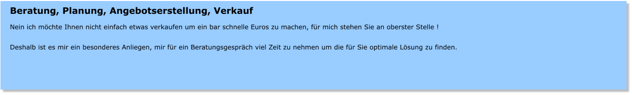 Beratung, Planung, Angebotserstellung, Verkauf  Nein ich mchte Ihnen nicht einfach etwas verkaufen um ein bar schnelle Euros zu machen, fr mich stehen Sie an oberster Stelle !  Deshalb ist es mir ein besonderes Anliegen, mir fr ein Beratungsgesprch viel Zeit zu nehmen um die fr Sie optimale Lsung zu finden.
