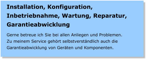 Installation, Konfiguration, Inbetriebnahme, Wartung, Reparatur, Garantieabwicklung  Gerne betreue ich Sie bei allen Anliegen und Problemen. Zu meinem Service gehrt selbstverstndlich auch die Garantieabwicklung von Gerten und Komponenten.