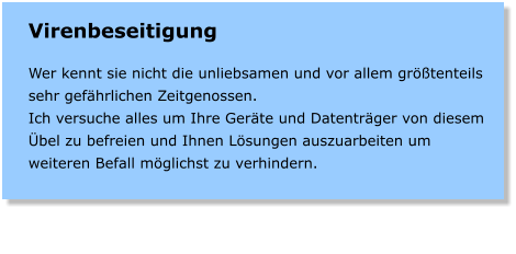 Virenbeseitigung  Wer kennt sie nicht die unliebsamen und vor allem grtenteils sehr gefhrlichen Zeitgenossen. Ich versuche alles um Ihre Gerte und Datentrger von diesem bel zu befreien und Ihnen Lsungen auszuarbeiten um weiteren Befall mglichst zu verhindern.