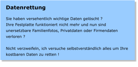 Datenrettung  Sie haben versehentlich wichtige Daten gelscht ? Ihre Festplatte funktioniert nicht mehr und nun sind unersetzbare Familienfotos, Privatdaten oder Firmendaten verloren ?  Nicht verzweifeln, ich versuche selbstverstndlich alles um Ihre kostbaren Daten zu retten !