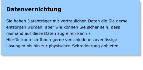 Datenvernichtung  Sie haben Datentrger mit vertraulichen Daten die Sie gerne entsorgen wrden, aber wie knnen Sie sicher sein, dass niemand auf diese Daten zugreifen kann ? Hierfr kann ich Ihnen gerne verschiedene zuverlssige Lsungen bis hin zur physischen Schredderung anbieten.