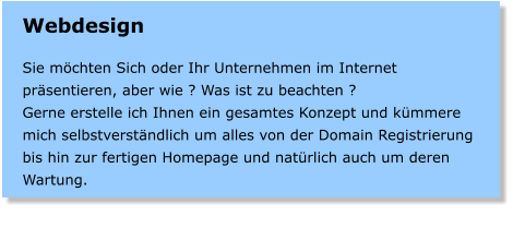 Webdesign  Sie mchten Sich oder Ihr Unternehmen im Internet prsentieren, aber wie ? Was ist zu beachten ? Gerne erstelle ich Ihnen ein gesamtes Konzept und kmmere mich selbstverstndlich um alles von der Domain Registrierung bis hin zur fertigen Homepage und natrlich auch um deren Wartung.
