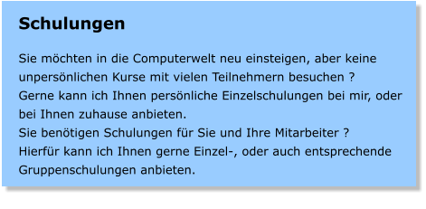 Schulungen  Sie mchten in die Computerwelt neu einsteigen, aber keine unpersnlichen Kurse mit vielen Teilnehmern besuchen ? Gerne kann ich Ihnen persnliche Einzelschulungen bei mir, oder bei Ihnen zuhause anbieten.   Sie bentigen Schulungen fr Sie und Ihre Mitarbeiter ? Hierfr kann ich Ihnen gerne Einzel-, oder auch entsprechende Gruppenschulungen anbieten.