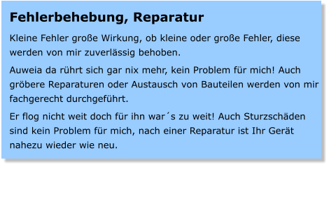 Fehlerbehebung, Reparatur  Kleine Fehler groe Wirkung, ob kleine oder groe Fehler, diese werden von mir zuverlssig behoben.  Auweia da rhrt sich gar nix mehr, kein Problem fr mich! Auch grbere Reparaturen oder Austausch von Bauteilen werden von mir fachgerecht durchgefhrt.  Er flog nicht weit doch fr ihn wars zu weit! Auch Sturzschden sind kein Problem fr mich, nach einer Reparatur ist Ihr Gert nahezu wieder wie neu.