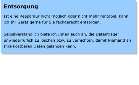 Entsorgung  Ist eine Reaparaur nicht mglich oder nicht mehr rentabel, kann ich Ihr Gert gerne fr Sie fachgerecht entsorgen.  Selbstverstndlich biete ich Ihnen auch an, die Datentrger unwiederruflich zu lschen bzw. zu vernichten, damit Niemand an Ihre kostbaren Daten gelangen kann.