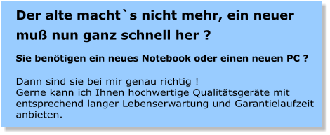 Der alte macht`s nicht mehr, ein neuer mu nun ganz schnell her ?  Sie bentigen ein neues Notebook oder einen neuen PC ?  Dann sind sie bei mir genau richtig ! Gerne kann ich Ihnen hochwertige Qualittsgerte mit entsprechend langer Lebenserwartung und Garantielaufzeit anbieten.