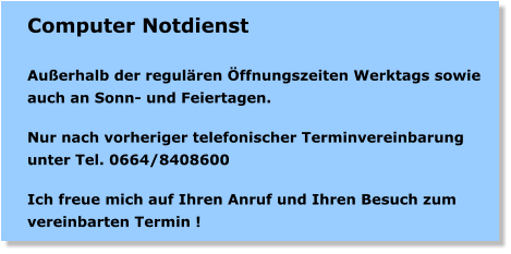 Computer Notdienst  Auerhalb der regulren ffnungszeiten Werktags sowie auch an Sonn- und Feiertagen.   Nur nach vorheriger telefonischer Terminvereinbarung unter Tel. 0664/8408600   Ich freue mich auf Ihren Anruf und Ihren Besuch zum vereinbarten Termin !