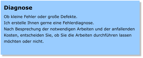 Diagnose  Ob kleine Fehler oder groe Defekte. Ich erstelle Ihnen gerne eine Fehlerdiagnose. Nach Besprechung der notwendigen Arbeiten und der anfallenden Kosten, entscheiden Sie, ob Sie die Arbeiten durchfhren lassen mchten oder nicht.