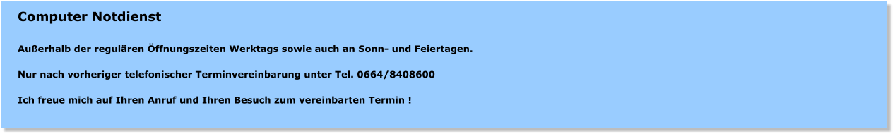 Computer Notdienst  Auerhalb der regulren ffnungszeiten Werktags sowie auch an Sonn- und Feiertagen.   Nur nach vorheriger telefonischer Terminvereinbarung unter Tel. 0664/8408600   Ich freue mich auf Ihren Anruf und Ihren Besuch zum vereinbarten Termin !