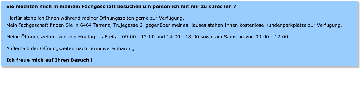 Sie mchten mich in meinem Fachgeschft besuchen um persnlich mit mir zu sprechen ?  Hierfr stehe ich Ihnen whrend meiner ffnungszeiten gerne zur Verfgung. Mein Fachgeschft finden Sie in 6464 Tarrenz, Trujegasse 6, gegenber meines Hauses stehen Ihnen kostenlose Kundenparkpltze zur Verfgung.  Meine ffnungszeiten sind von Montag bis Freitag 09:00 - 12:00 und 14:00 - 18:00 sowie am Samstag von 09:00 - 12:00  Auerhalb der ffnungszeiten nach Terminvereinbarung  Ich freue mich auf Ihren Besuch !