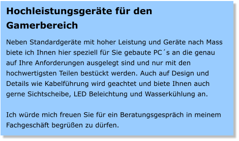 Hochleistungsgerte fr den Gamerbereich  Neben Standardgerte mit hoher Leistung und Gerte nach Mass biete ich Ihnen hier speziell fr Sie gebaute PCs an die genau auf Ihre Anforderungen ausgelegt sind und nur mit den hochwertigsten Teilen bestckt werden. Auch auf Design und Details wie Kabelfhrung wird geachtet und biete Ihnen auch gerne Sichtscheibe, LED Beleichtung und Wasserkhlung an.  Ich wrde mich freuen Sie fr ein Beratungsgesprch in meinem Fachgeschft begren zu drfen.