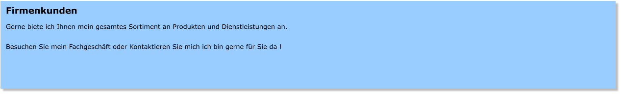 Firmenkunden  Gerne biete ich Ihnen mein gesamtes Sortiment an Produkten und Dienstleistungen an.  Besuchen Sie mein Fachgeschft oder Kontaktieren Sie mich ich bin gerne fr Sie da !