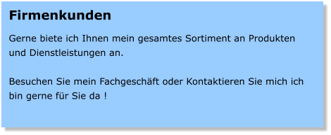 Firmenkunden  Gerne biete ich Ihnen mein gesamtes Sortiment an Produkten und Dienstleistungen an.  Besuchen Sie mein Fachgeschft oder Kontaktieren Sie mich ich bin gerne fr Sie da !